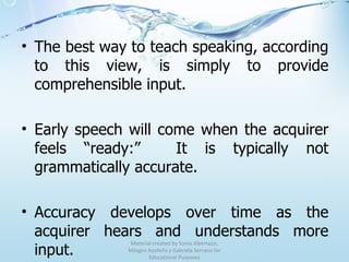 The best way to teach speaking, according to this view, is simply to provide comprehensible input. Early speech will come when the acquirer feels “ready:”  It is typically not grammatically accurate. Accuracy develops over time as the acquirer hears and understands more input. Material created by Sonia Albertazzi, Milagro Azofeifa y Gabriela Serrano for Educational Purposes 