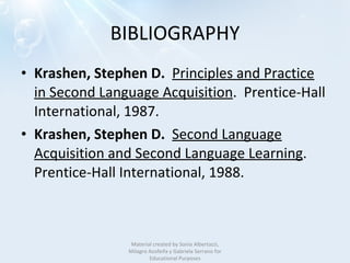 BIBLIOGRAPHY Krashen, Stephen D.    Principles and Practice in Second Language Acquisition .  Prentice-Hall International, 1987. Krashen, Stephen D.    Second Language Acquisition and Second Language Learning .   Prentice-Hall International, 1988. Material created by Sonia Albertazzi, Milagro Azofeifa y Gabriela Serrano for Educational Purposes 