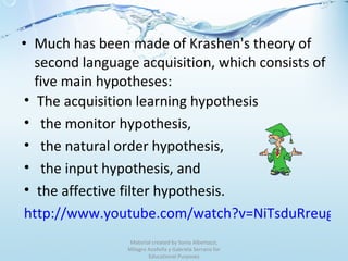 Much has been made of Krashen's theory of second language acquisition, which consists of five main hypotheses: Material created by Sonia Albertazzi, Milagro Azofeifa y Gabriela Serrano for Educational Purposes The acquisition learning hypothesis the monitor hypothesis, the natural order hypothesis,  the input hypothesis, and  the affective filter hypothesis. http://www.youtube.com/watch?v=NiTsduRreug&feature=related   
