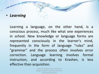 Learning Learning a language, on the other hand, is a conscious process, much like what one experiences in school. New knowledge or language forms are represented consciously in the learner's mind, frequently in the form of language "rules" and "grammar" and the process often involves error correction. Language learning involves formal instruction, and according to Krashen, is less effective than acquisition. Material created by Sonia Albertazzi, Milagro Azofeifa y Gabriela Serrano for Educational Purposes 
