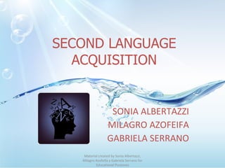 SECOND LANGUAGE ACQUISITION SONIA ALBERTAZZI MILAGRO AZOFEIFA GABRIELA SERRANO Material created by Sonia Albertazzi, Milagro Azofeifa y Gabriela Serrano for Educational Purposes 