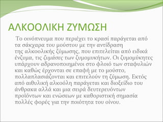 ΑΛΚΟΟΛΙΚΗ ΖΥΜΩΣΗ
Το οινόπνευμα που περιέχει το κρασί παράγεται από
τα σάκχαρα του μούστου με την αντίδραση
της αλκοολικής ζύμωσης, που επιτελείται από ειδικά
ένζυμα, τις ζυμάσες των ζυμομυκήτων. Οι ζυμομύκητες
υπάρχουν αδρανοποιημένοι στο φλοιό των σταφυλιών
και καθώς έρχονται σε επαφή με το μούστο,
πολλαπλασιάζονται και επιτελούν τη ζύμωση. Εκτός
από αιθυλική αλκοόλη παράγεται και διοξείδιο του
άνθρακα αλλά και μια σειρά δευτερευόντων
προϊόντων και ενώσεων με καθοριστική σημασία
πολλές φορές για την ποιότητα του οίνου.
 