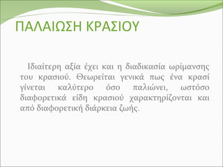 ΠΑΛΑΙΩΣΗ ΚΡΑΣΙΟΥ
Ιδιαίτερη αξία έχει και η διαδικασία ωρίμανσης
του κρασιού. Θεωρείται γενικά πως ένα κρασί
γίνεται καλύτερο όσο παλιώνει, ωστόσο
διαφορετικά είδη κρασιού χαρακτηρίζονται και
από διαφορετική διάρκεια ζωής.
 