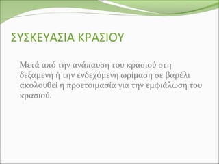 ΣΥΣΚΕΥΑΣΙΑ ΚΡΑΣΙΟΥ
Μετά από την ανάπαυση του κρασιού στη
δεξαμενή ή την ενδεχόμενη ωρίμαση σε βαρέλι
ακολουθεί η προετοιμασία για την εμφιάλωση του
κρασιού.
 
