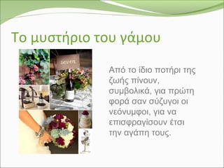 Το μυστήριο του γάμου
Από το ίδιο ποτήρι της
ζωής πίνουν,
συμβολικά, για πρώτη
φορά σαν σύζυγοι οι
νεόνυμφοι, για να
επισφραγίσουν έτσι
την αγάπη τους.
 