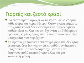 Γιορτές και ζεστό κρασί
Το ζεστό κρασί αρχίζει να το προτιμάει ο κόσμος
κάθε φορά και περισσότερο. Όταν αναφερόμαστε
στο ζεστό κρασί δεν εννοούμε ένα συγκεκριμένο,
καθώς είναι πολλά και φτιάχνονται με διάφορους
τρόπους, κυρίως όμως είναι γνωστά από τα πολλά
μπαχαρικά που περιέχουν
τα κρασιά χαλούσαν αρκετά γρήγορα και δεν ήταν
γευστικά, έτσι ξεκίνησαν να προσθέτουν διάφορα
μπαχαρικά με αποτέλεσμα όχι μόνο για να
διαρκούν πολύ περισσότερο αλλά και για
καλύτερη γεύση.
 