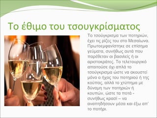 Το έθιμο του τσουγκρίσματος
Το τσούγκρισμα των ποτηριών,
έχει τις ρίζες του στο Μεσαίωνα.
Πρωτοεμφανίστηκε σε επίσημα
γεύματα, συνήθως αυτά που
παρέθεταν οι βασιλείς ή οι
αριστοκράτες. Το τελετουργικό
απαιτούσε όχι απλά το
τσούγκρισμα ώστε να ακουστεί
μόνο ο ήχος του ποτηριού ή της
κούπας, αλλά το χτύπημα με
δύναμη των ποτηριών ή
κουπών, ώστε τα ποτά -
συνήθως κρασί – να
αναπηδήσουν μέσα και έξω απ’
το ποτήρι.
 