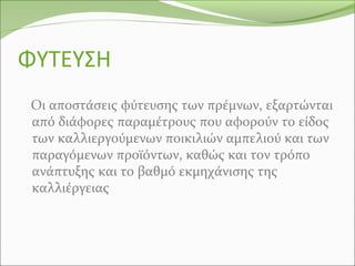 ΦΥΤΕΥΣΗ
Οι αποστάσεις φύτευσης των πρέμνων, εξαρτώνται
από διάφορες παραμέτρους που αφορούν το είδος
των καλλιεργούμενων ποικιλιών αμπελιού και των
παραγόμενων προϊόντων, καθώς και τον τρόπο
ανάπτυξης και το βαθμό εκμηχάνισης της
καλλιέργειας
 