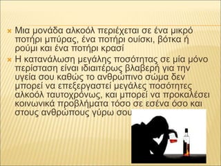  Μια μονάδα αλκοόλ περιέχεται σε ένα μικρό
ποτήρι μπύρας, ένα ποτήρι ουίσκι, βότκα ή
ρούμι και ένα ποτήρι κρασί
 Η κατανάλωση μεγάλης ποσότητας σε μία μόνο
περίσταση είναι ιδιαιτέρως βλαβερή για την
υγεία σου καθώς το ανθρώπινο σώμα δεν
μπορεί να επεξεργαστεί μεγάλες ποσότητες
αλκοόλ ταυτοχρόνως, και μπορεί να προκαλέσει
κοινωνικά προβλήματα τόσο σε εσένα όσο και
στους ανθρώπους γύρω σου.
 