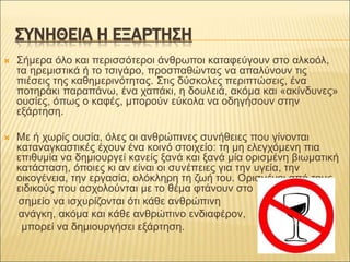 ΣΥΝΗΘΕΙΑ Η ΕΞΑΡΤΗΣΗ
 Σήμερα όλο και περισσότεροι άνθρωποι καταφεύγουν στο αλκοόλ,
τα ηρεμιστικά ή το τσιγάρο, προσπαθώντας να απαλύνουν τις
πιέσεις της καθημερινότητας. Στις δύσκολες περιπτώσεις, ένα
ποτηράκι παραπάνω, ένα χαπάκι, η δουλειά, ακόμα και «ακίνδυνες»
ουσίες, όπως ο καφές, μπορούν εύκολα να οδηγήσουν στην
εξάρτηση.
 Mε ή χωρίς ουσία, όλες οι ανθρώπινες συνήθειες που γίνονται
καταναγκαστικές έχουν ένα κοινό στοιχείο: τη μη ελεγχόμενη πια
επιθυμία να δημιουργεί κανείς ξανά και ξανά μία ορισμένη βιωματική
κατάσταση, όποιες κι αν είναι οι συνέπειες για την υγεία, την
οικογένεια, την εργασία, ολόκληρη τη ζωή του. Oρισμένοι από τους
ειδικούς που ασχολούνται με το θέμα φτάνουν στο
σημείο να ισχυρίζονται ότι κάθε ανθρώπινη
ανάγκη, ακόμα και κάθε ανθρώπινο ενδιαφέρον,
μπορεί να δημιουργήσει εξάρτηση.
 