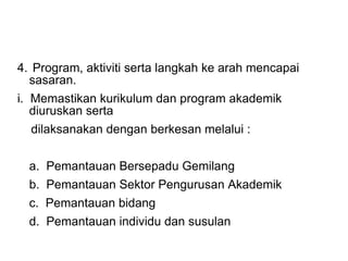 4.  Program, aktiviti serta langkah ke arah mencapai sasaran. i.  Memastikan kurikulum dan program akademik diuruskan serta  dilaksanakan dengan berkesan melalui : a.  Pemantauan Bersepadu Gemilang b.  Pemantauan Sektor Pengurusan Akademik c.  Pemantauan bidang d.  Pemantauan individu dan susulan 