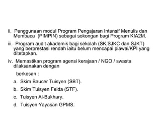 ii.  Penggunaan modul Program Pengajaran Intensif Menulis dan Membaca  (PIMPIN) sebagai sokongan bagi Program KIA2M. iii.  Program audit akademik bagi sekolah (SK,SJKC dan SJKT) yang berprestasi rendah iaitu belum mencapai piawai/KPI yang ditetapkan. iv.  Memastikan program agensi kerajaan / NGO / swasta dilaksanakan dengan  berkesan : a.  Skim Baucer Tuisyen (SBT). b.  Skim Tuisyen Felda (STF). c.  Tuisyen Al-Bukhary. d.  Tuisyen Yayasan GPMS.  