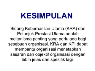 KESIMPULAN Bidang Keberhasilan Utama (KRA) dan Petunjuk Prestasi Utama adalah mekanisma penting yang perlu ada bagi sesebuah organisasi. KRA dan KPI dapat membantu organisasi menetapkan sasaran dan objektif organisasi dengan lebih jelas dan spesifik lagi  