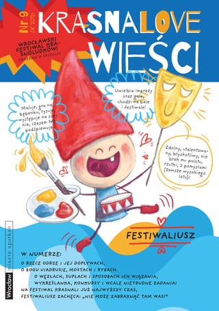 1
IX
2021
Nr
9
WROCŁAWSKI
FESTIWAL KRA-
SNOLUDKÓW!
PROGRAM W ŚRODKU!!!
Maluje, gra na
bębenku, rysuje,
występuje na sce-
nie, czasem też
podśpiewuje.
W NUMERZE:
Zdolny, utalentowa-
ny, błyskotliwy, nie
brak mu polotu,
rzutki, z pomysłami
(zawsze wysokiego
lotu)!
Uwielbia imprezy
oraz gale,
chodzi na bale
i festiwale!
FESTIWALIUSZ
O RZECE ODRZE I JEJ DOPŁYWACH,
O BOGU VIADRUSIE, MOSTACH I RYBACH.
	 O WĘZŁACH, SUPŁACH I SPOSOBACH ICH WIĄZANIA,
	 WYKREŚLANKA, KONKURSY I WCALE NIETRUDNE ZADANIA!
NA FESTIWAL KRASNALI JUŻ NAJWYŻSZY CZAS,
FESTIWALIUSZ ZACHĘCA: „NIE MOŻE ZABRAKNĄĆ TAM WAS!”
 