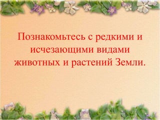 Познакомьтесь с редкими и
   исчезающими видами
животных и растений Земли.
 