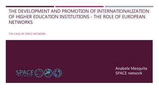 THE DEVELOPMENT AND PROMOTION OF INTERNATIONALIZATION
OF HIGHER EDUCATION INSTITUTIONS - THE ROLE OF EUROPEAN
NETWORKS
THE CASE OF SPACE NETWORK
Anabela Mesquita
SPACE network
 