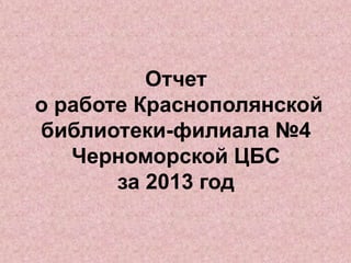Отчет
о работе Краснополянской
библиотеки-филиала №4
Черноморской ЦБС
за 2013 год
 