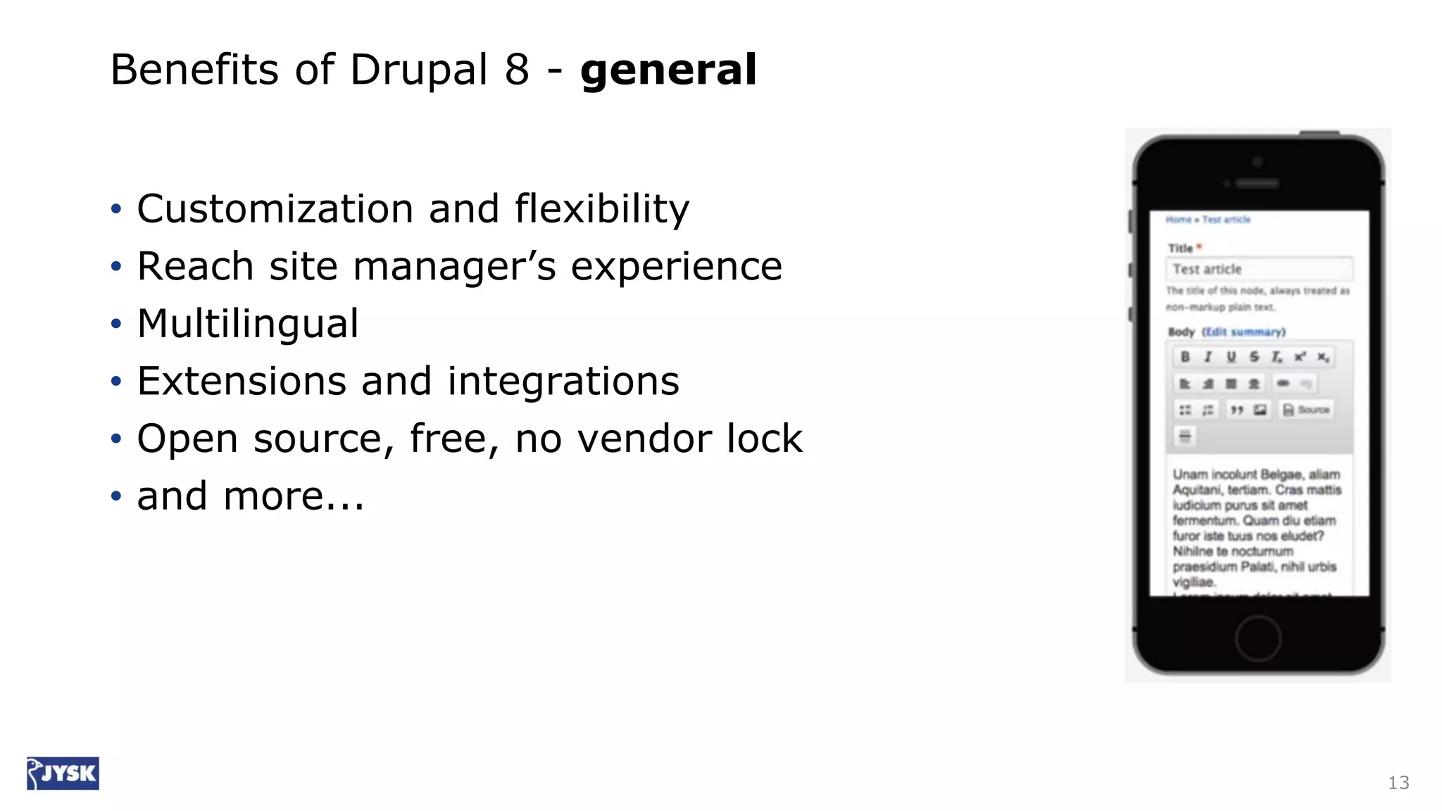 Benefits of Drupal 8 - general
• Customization and flexibility
• Reach site manager’s experience
• Multilingual
• Extensions and integrations
• Open source, free, no vendor lock
• and more...
13
 