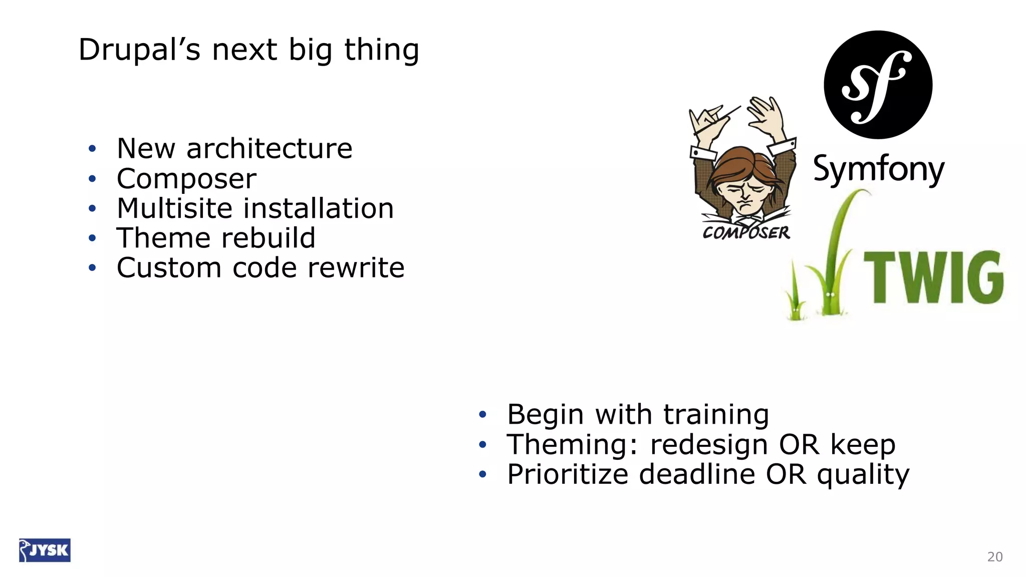 Drupal’s next big thing
• New architecture
• Composer
• Multisite installation
• Theme rebuild
• Custom code rewrite
20
• Begin with training
• Theming: redesign OR keep
• Prioritize deadline OR quality
 