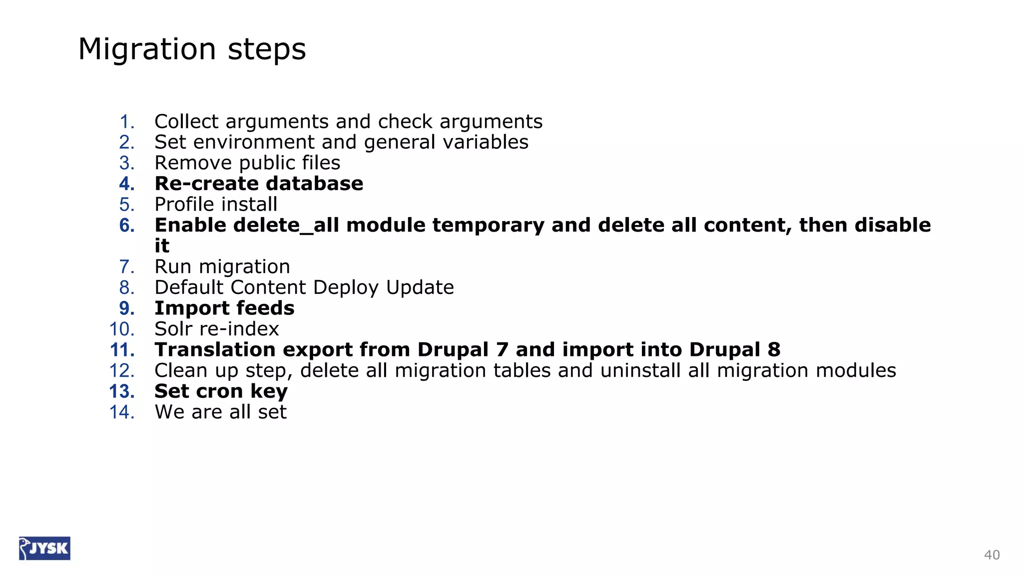Migration steps
1. Collect arguments and check arguments
2. Set environment and general variables
3. Remove public files
4. Re-create database
5. Profile install
6. Enable delete_all module temporary and delete all content, then disable
it
7. Run migration
8. Default Content Deploy Update
9. Import feeds
10. Solr re-index
11. Translation export from Drupal 7 and import into Drupal 8
12. Clean up step, delete all migration tables and uninstall all migration modules
13. Set cron key
14. We are all set
40
 