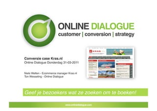 Conversie case Kras.nl!
Online Dialogue Donderdag 31-03-2011!


Niels Welten - Ecommerce manager Kras.nl!
Ton Wesseling - Online Dialogue !




Geef je bezoekers wat ze zoeken om te boeken!!
 