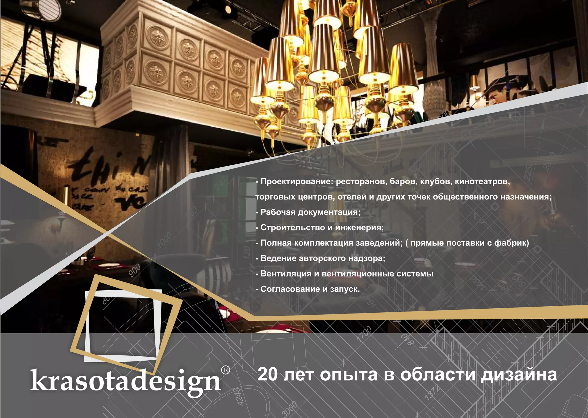 krasotadesign 
- Проектирование: ресторанов, баров, клубов, кинотеатров, 
торговых центров, отелей и других точек общественного назначения; 
- Рабочая документация; 
- Строительство и инженерия; 
- Полная комплектация заведений; ( прямые поставки с фабрик) 
- Ведение авторского надзора; 
- Вентиляция и вентиляционные системы 
- Согласование и запуск. 
20 лет опыта в области дизайна 
 