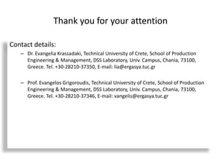 Thank you for your attention
Contact details:
– Dr. Evangelia Krassadaki, Technical University of Crete, School of Production
Engineering & Management, DSS Laboratory, Univ. Campus, Chania, 73100,
Greece. Tel. +30-28210-37350, E-mail: lia@ergasya.tuc.gr
– Prof. Evangelos Grigoroudis, Technical University of Crete, School of Production
Engineering & Management, DSS Laboratory, Univ. Campus, Chania, 73100,
Greece. Tel. +30-28210-37346, E-mail: vangelis@ergasya.tuc.gr
 