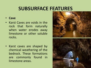 SUBSURFACE FEATURES
• Cave
• Karst Caves are voids in the
rock that form naturally
when water erodes away
limestone or other soluble
rocks.
• Karst caves are shaped by
chemical weathering of the
bedrock. These formations
are commonly found in
limestone areas.
 