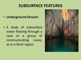 SUBSURFACE FEATURES
• Underground Stream:
• A body of subsurface
water flowing through a
cave or a group of
communicating caves,
as in a karst region
 