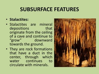 SUBSURFACE FEATURES
• Stalactites:
• Stalactites are mineral
depositions that
originate from the ceiling
of a cave and continue to
“grow” downward
towards the ground.
• They are rock formations
that have a duct in the
center, through which
water continues to
circulate with minerals.
 
