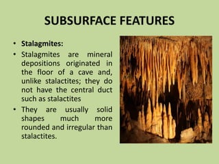 SUBSURFACE FEATURES
• Stalagmites:
• Stalagmites are mineral
depositions originated in
the floor of a cave and,
unlike stalactites; they do
not have the central duct
such as stalactites
• They are usually solid
shapes much more
rounded and irregular than
stalactites.
 