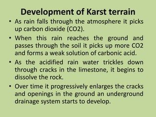 Development of Karst terrain
• As rain falls through the atmosphere it picks
up carbon dioxide (CO2).
• When this rain reaches the ground and
passes through the soil it picks up more CO2
and forms a weak solution of carbonic acid.
• As the acidified rain water trickles down
through cracks in the limestone, it begins to
dissolve the rock.
• Over time it progressively enlarges the cracks
and openings in the ground an underground
drainage system starts to develop.
 