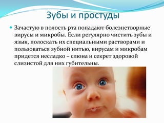 Зубы и простуды
 Зачастую в полость рта попадают болезнетворные
вирусы и микробы. Если регулярно чистить зубы и
язык, полоскать их специальными растворами и
пользоваться зубной нитью, вирусам и микробам
придется несладко – слюна и секрет здоровой
слизистой для них губительны.
 