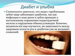 Диабет и улыбка
 Стоматологи заметили, что люди с проблемами
зубов чаще заболевают диабетом, так как
инфекции в зоне десен и зубов приводят к
постепенному поражению поджелудочной
железы и нарушению обмена углеводов. Конечно,
механизм все еще изучается, но зависимость между
здоровьем полости рта и диабетом уже не вызывает
сомнений.
 