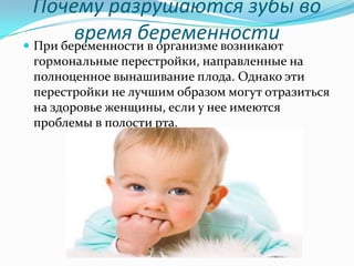 Почему разрушаются зубы во
время беременности При беременности в организме возникают
гормональные перестройки, направленные на
полноценное вынашивание плода. Однако эти
перестройки не лучшим образом могут отразиться
на здоровье женщины, если у нее имеются
проблемы в полости рта.
 