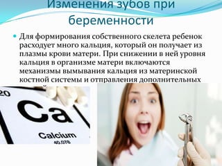 Изменения зубов при
беременности
 Для формирования собственного скелета ребенок
расходует много кальция, который он получает из
плазмы крови матери. При снижении в ней уровня
кальция в организме матери включаются
механизмы вымывания кальция из материнской
костной системы и отправления дополнительных
порций малышу
 