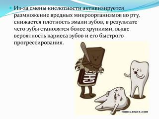  Из-за смены кислотности активизируется
размножение вредных микроорганизмов во рту,
снижается плотность эмали зубов, в результате
чего зубы становятся более хрупкими, выше
вероятность кариеса зубов и его быстрого
прогрессирования.
 