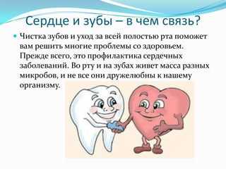 Сердце и зубы – в чем связь?
 Чистка зубов и уход за всей полостью рта поможет
вам решить многие проблемы со здоровьем.
Прежде всего, это профилактика сердечных
заболеваний. Во рту и на зубах живет масса разных
микробов, и не все они дружелюбны к нашему
организму.
 