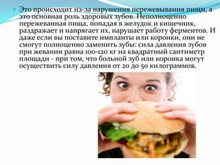  Это происходит из-за нарушения пережевывания пищи, а
это основная роль здоровых зубов. Неполноценно
пережеванная пища, попадая в желудок и кишечник,
раздражает и напрягает их, нарушает работу ферментов. И
даже если вы поставите импланты или коронки, они не
смогут полноценно заменить зубы: сила давления зубов
при жевании равна 100-120 кг на квадратный сантиметр
площади - при том, что больной зуб или коронка могут
осуществить силу давления от 20 до 50 килограммов.
 