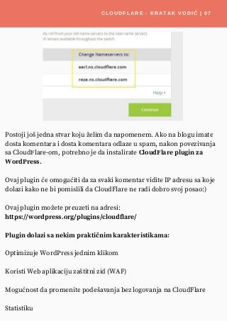 CLOUDFLARE - KRATAK VODIČ | 07
Postoji još jedna stvar koju želim da napomenem. Ako na blogu imate
dosta komentara i dosta komentara odlaze u spam, nakon povezivanja
sa CloudFlare-om, potrebno je da instalirate CloudFlare plugin za
WordPress.
Ovaj plugin će omogućiti da za svaki komentar vidite IP adresu sa koje
dolazi kako ne bi pomislili da CloudFlare ne radi dobro svoj posao:)
Ovaj plugin možete preuzeti na adresi:
https://wordpress.org/plugins/cloudflare/
Plugin dolazi sa nekim praktičnim karakteristikama:
Optimizuje WordPress jednim klikom
Koristi Web aplikaciju zaštitni zid (WAF)
Mogućnost da promenite podešavanja bez logovanja na CloudFlare
Statistiku
 