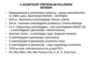 A SZÁMÍTÓGÉP TÖRTÉNELMI FEJLŐDÉSEA SZÁMÍTÓGÉP TÖRTÉNELMI FEJLŐDÉSE
RÖVIDENRÖVIDEN
• Segédeszközök a számolásban (abakusz – golyós számolóeszköz:
i.e. 3000, quipu, Stonehenge kőemlék – Dél-Anglia)
• XVII sz.: Mechanikus számológépek: Pascal, Leibnitz
• XIX sz.: Automata számológépek (lyukkártya): Charles Babbage
• II v.h.: Elektronikus számológépek – első számítógépek (ENIAC 30t
– a számítógépek I generációja - elektroncsöves)
• Neumann János – a számítógép “atyja” (központi memória)
• A számítógépek II generációja: tranzisztoros
• A számítógépek III generációja: áramkörös (chip)
• A számítógépek IV generációja – nagy integráltságú áramkörök
• 1970-es évek: mikroprocesszor és az első PC-k
• PC 286 (1984), 386, 486, Pentium Pro, II, III, IV, Dual Core . . .
 