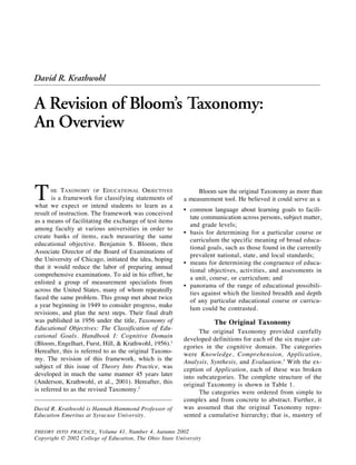 212
THEORY INTO PRACTICE / Autumn 2002
Revising Bloom’s Taxonomy
David R. Krathwohl is Hannah Hammond Professor of
Education Emeritus at Syracuse University.
THE TAXONOMY OF EDUCATIONAL OBJECTIVES
is a framework for classifying statements of
what we expect or intend students to learn as a
result of instruction. The framework was conceived
as a means of facilitating the exchange of test items
among faculty at various universities in order to
create banks of items, each measuring the same
educational objective. Benjamin S. Bloom, then
Associate Director of the Board of Examinations of
the University of Chicago, initiated the idea, hoping
that it would reduce the labor of preparing annual
comprehensive examinations. To aid in his effort, he
enlisted a group of measurement specialists from
across the United States, many of whom repeatedly
faced the same problem. This group met about twice
a year beginning in 1949 to consider progress, make
revisions, and plan the next steps. Their final draft
was published in 1956 under the title, Taxonomy of
Educational Objectives: The Classification of Edu-
cational Goals. Handbook I: Cognitive Domain
(Bloom, Engelhart, Furst, Hill, & Krathwohl, 1956).1
Hereafter, this is referred to as the original Taxono-
my. The revision of this framework, which is the
subject of this issue of Theory Into Practice, was
developed in much the same manner 45 years later
(Anderson, Krathwohl, et al., 2001). Hereafter, this
is referred to as the revised Taxonomy.2
Bloom saw the original Taxonomy as more than
a measurement tool. He believed it could serve as a
• common language about learning goals to facili-
tate communication across persons, subject matter,
and grade levels;
• basis for determining for a particular course or
curriculum the specific meaning of broad educa-
tional goals, such as those found in the currently
prevalent national, state, and local standards;
• means for determining the congruence of educa-
tional objectives, activities, and assessments in
a unit, course, or curriculum; and
• panorama of the range of educational possibili-
ties against which the limited breadth and depth
of any particular educational course or curricu-
lum could be contrasted.
The Original Taxonomy
The original Taxonomy provided carefully
developed definitions for each of the six major cat-
egories in the cognitive domain. The categories
were Knowledge, Comprehension, Application,
Analysis, Synthesis, and Evaluation.3
With the ex-
ception of Application, each of these was broken
into subcategories. The complete structure of the
original Taxonomy is shown in Table 1.
The categories were ordered from simple to
complex and from concrete to abstract. Further, it
was assumed that the original Taxonomy repre-
sented a cumulative hierarchy; that is, mastery of
THEORY INTO PRACTICE, Volume 41, Number 4, Autumn 2002
Copyright © 2002 College of Education, The Ohio State University
David R. Krathwohl
A Revision of Bloom’s Taxonomy:
An Overview
 