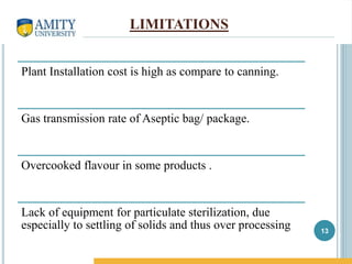 LIMITATIONS
Plant Installation cost is high as compare to canning.
Gas transmission rate of Aseptic bag/ package.
Overcooked flavour in some products .
Lack of equipment for particulate sterilization, due
especially to settling of solids and thus over processing 13
 