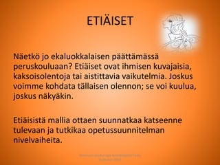ETIÄISET
Näetkö jo ekaluokkalaisen päättämässä
peruskouluaan? Etiäiset ovat ihmisen kuvajaisia,
kaksoisolentoja tai aistittavia vaikutelmia. Joskus
voimme kohdata tällaisen olennon; se voi kuulua,
joskus näkyäkin.
Etiäisistä mallia ottaen suunnatkaa katseenne
tulevaan ja tutkikaa opetussuunnitelman
nivelvaiheita.
Joensuun seudun ops-koordinaattori Satu
Huttunen 2015
 