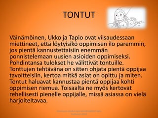 TONTUT
Väinämöinen, Ukko ja Tapio ovat viisaudessaan
miettineet, että löytyisikö oppimisen ilo paremmin,
jos pientä kannustettaisiin enemmän
ponnistelemaan uusien asioiden oppimiseksi.
Pohdintansa tulokset he välittivät tontuille.
Tonttujen tehtävänä on sitten ohjata pientä oppijaa
tavoitteisiin, kertoa mitkä asiat on opittu ja miten.
Tontut haluavat kannustaa pientä oppijaa kohti
oppimisen riemua. Toisaalta ne myös kertovat
rehellisesti pienelle oppijalle, missä asiassa on vielä
harjoiteltavaa.
Joensuun seudun ops-koordinaattori Satu
Huttunen 2015
 