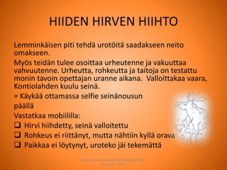 HIIDEN HIRVEN HIIHTO
Lemminkäisen piti tehdä urotöitä saadakseen neito
omakseen.
Myös teidän tulee osoittaa urheutenne ja vakuuttaa
vahvuutenne. Urheutta, rohkeutta ja taitoja on testattu
monin tavoin opettajan uranne aikana. Valloittakaa vaara,
Kontiolahden kuulu seinä.
= Käykää ottamassa selfie seinänousun
päällä
Vastatkaa mobiililla:
 Hirvi hiihdetty, seinä valloitettu
 Rohkeus ei riittänyt, mutta nähtiin kyllä orava
 Paikkaa ei löytynyt, uroteko jäi tekemättä
Joensuun seudun ops-koordinaattori Satu
Huttunen 2015
 