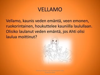 VELLAMO
Vellamo, kaunis veden emäntä, veen emonen,
ruokorintainen, houkuttelee kauniilla laulullaan.
Olisiko laulanut veden emäntä, jos Ahti olisi
laulua moittinut?
Joensuun seudun ops-koordinaattori Satu
Huttunen 2015
 