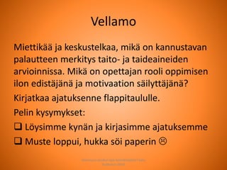 Vellamo
Miettikää ja keskustelkaa, mikä on kannustavan
palautteen merkitys taito- ja taideaineiden
arvioinnissa. Mikä on opettajan rooli oppimisen
ilon edistäjänä ja motivaation säilyttäjänä?
Kirjatkaa ajatuksenne flappitaululle.
Pelin kysymykset:
 Löysimme kynän ja kirjasimme ajatuksemme
 Muste loppui, hukka söi paperin 
Joensuun seudun ops-koordinaattori Satu
Huttunen 2015
 