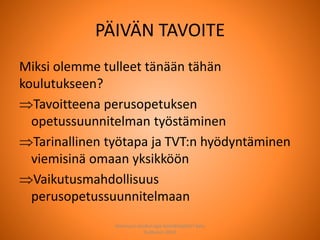 PÄIVÄN TAVOITE
Miksi olemme tulleet tänään tähän
koulutukseen?
Tavoitteena perusopetuksen
opetussuunnitelman työstäminen
Tarinallinen työtapa ja TVT:n hyödyntäminen
viemisinä omaan yksikköön
Vaikutusmahdollisuus
perusopetussuunnitelmaan
Joensuun seudun ops-koordinaattori Satu
Huttunen 2015
 