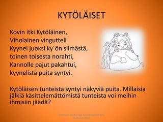 KYTÖLÄISET
Kovin itki Kytöläinen,
Viholainen vingutteli
Kyynel juoksi ky´ön silmästä,
toinen toisesta norahti,
Kannolle pajut pakahtui,
kyynelistä puita syntyi.
Kytöläisen tunteista syntyi näkyviä puita. Millaisia
jälkiä käsittelemättömistä tunteista voi meihin
ihmisiin jäädä?
Joensuun seudun ops-koordinaattori Satu
Huttunen 2015
 